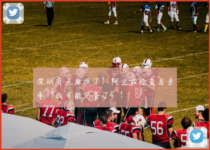 深圳有点麻烦了！阿立兹检查后亲承“我可能完蛋了”！