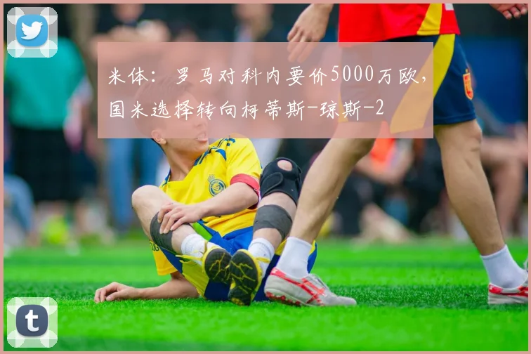 米体：罗马对科内要价5000万欧，国米选择转向柯蒂斯-琼斯