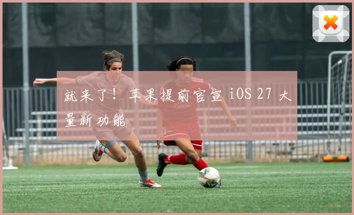 就来了！苹果提前官宣 iOS 27 大量新功能