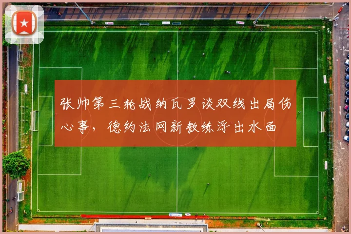 张帅第三轮战纳瓦罗谈双线出局伤心事，德约法网新教练浮出水面