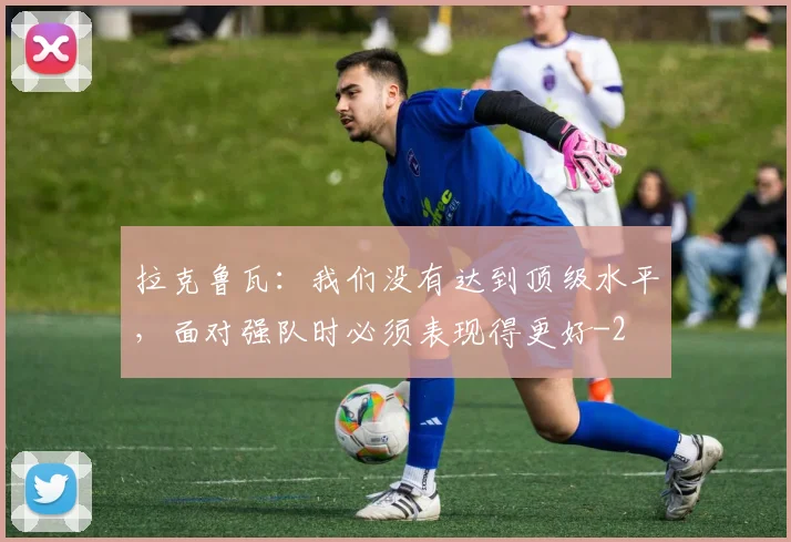 拉克鲁瓦：我们没有达到顶级水平，面对强队时必须表现得更好
