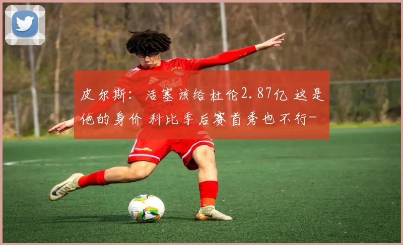 皮尔斯:活塞该给杜伦2.87亿 这是他的身价 科比季后赛首秀也不行