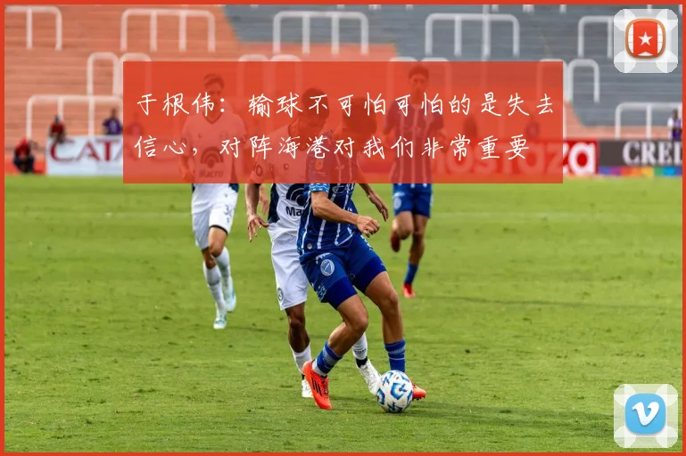 于根伟：输球不可怕可怕的是失去信心，对阵海港对我们非常重要