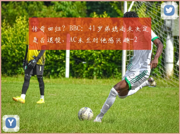 传奇回归？BBC：41岁弟媳尚未决定是否退役，AC米兰对他感兴趣