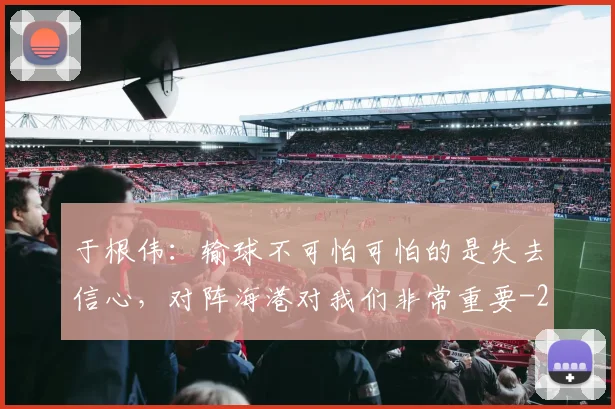 于根伟：输球不可怕可怕的是失去信心，对阵海港对我们非常重要