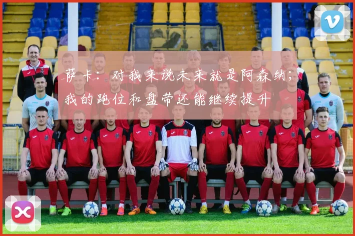 萨卡：对我来说未来就是阿森纳；我的跑位和盘带还能继续提升