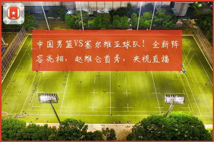 中国男篮VS塞尔维亚球队！全新阵容亮相，赵维仑首秀，央视直播