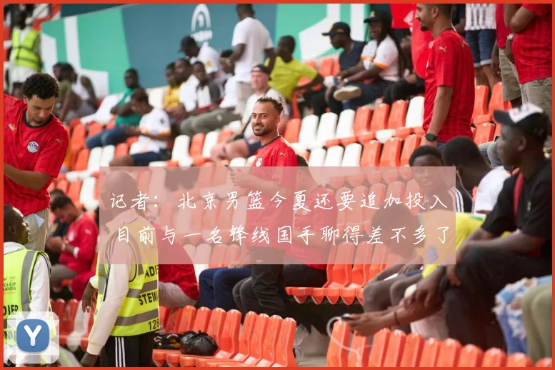 记者：北京男篮今夏还要追加投入 目前与一名锋线国手聊得差不多了