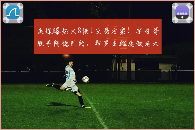 美媒曝热火8换1交易方案！字母哥联手阿德巴约，希罗去雄鹿做老大_1