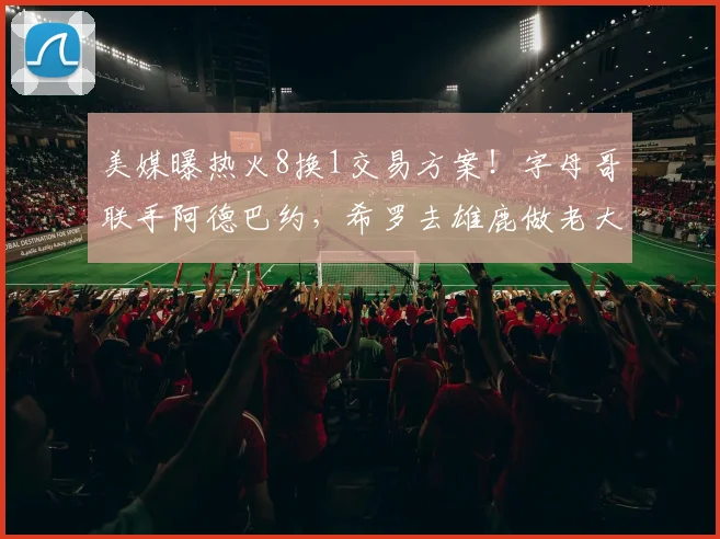 美媒曝热火8换1交易方案！字母哥联手阿德巴约，希罗去雄鹿做老大_1
