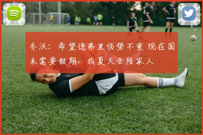 齐沃：希望德弗里伤势不重 现在国米需要假期，我夏天会陪家人