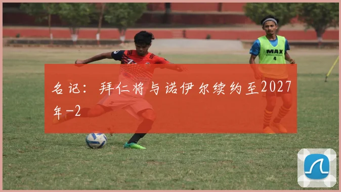名记：拜仁将与诺伊尔续约至2027年
