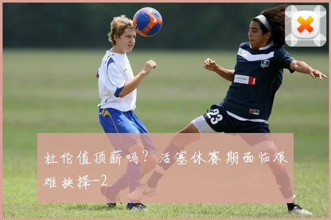 杜伦值顶薪吗？活塞休赛期面临艰难抉择