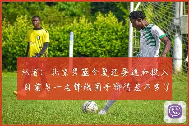 记者：北京男篮今夏还要追加投入 目前与一名锋线国手聊得差不多了