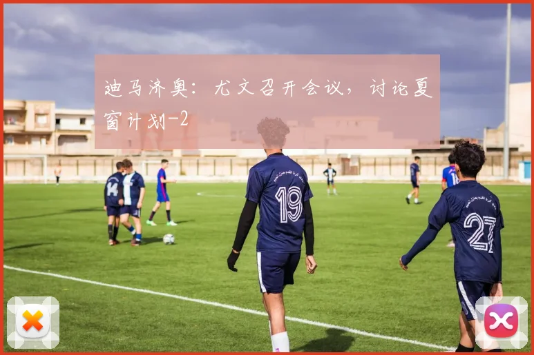 迪马济奥：尤文召开会议，讨论夏窗计划