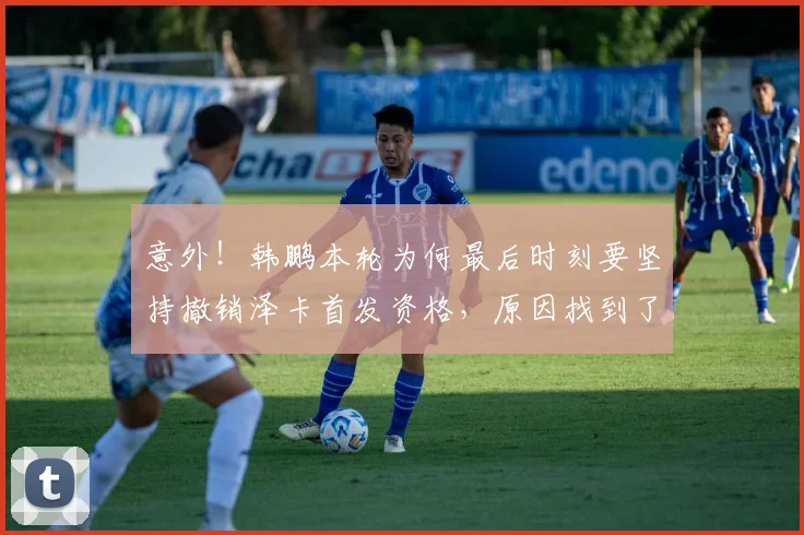 意外！韩鹏本轮为何最后时刻要坚持撤销泽卡首发资格，原因找到了