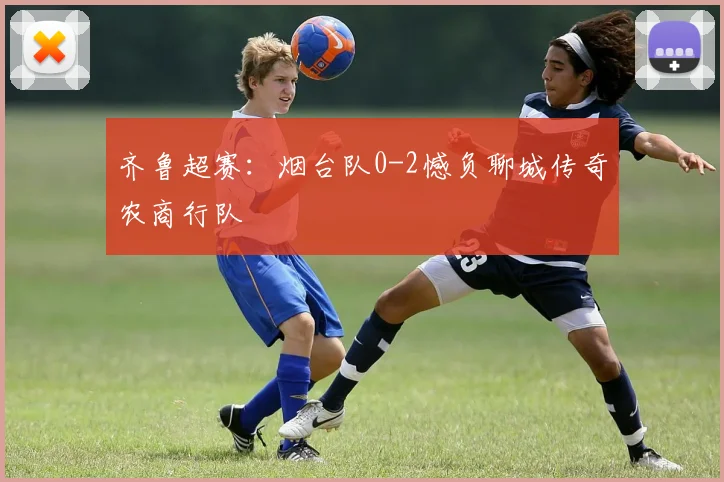 齐鲁超赛：烟台队0-2憾负聊城传奇农商行队
