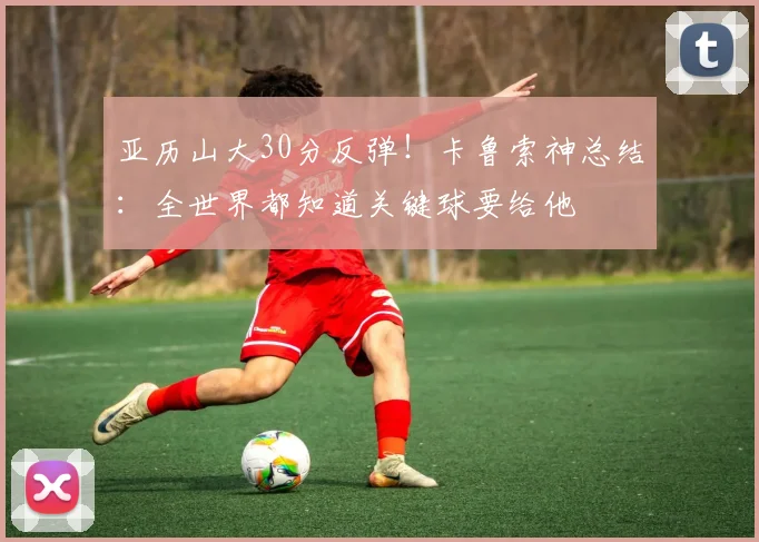 亚历山大30分反弹！卡鲁索神总结：全世界都知道关键球要给他