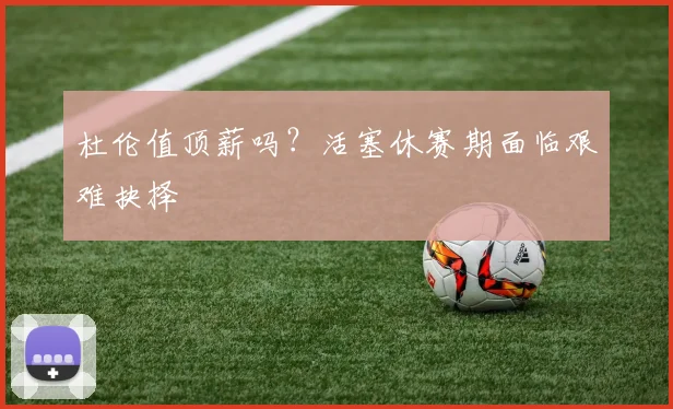 杜伦值顶薪吗？活塞休赛期面临艰难抉择