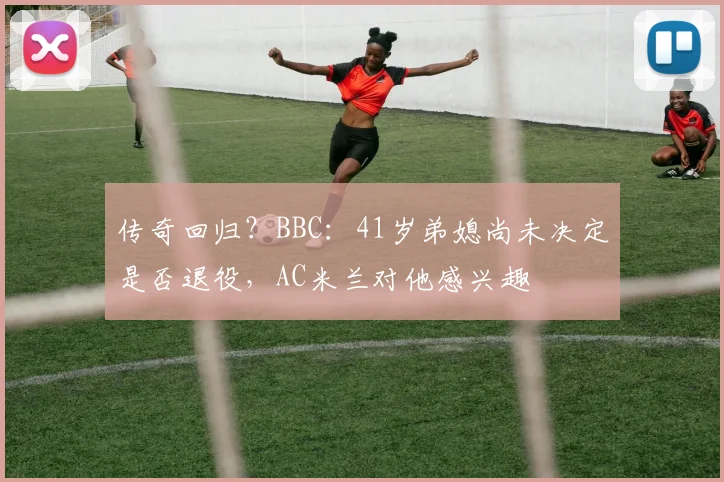 传奇回归？BBC：41岁弟媳尚未决定是否退役，AC米兰对他感兴趣