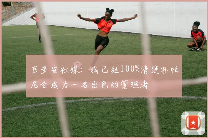 京多安社媒：我已经100%清楚孔帕尼会成为一名出色的管理者