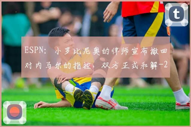 ESPN：小罗比尼奥的律师宣布撤回对内马尔的指控，双方正式和解