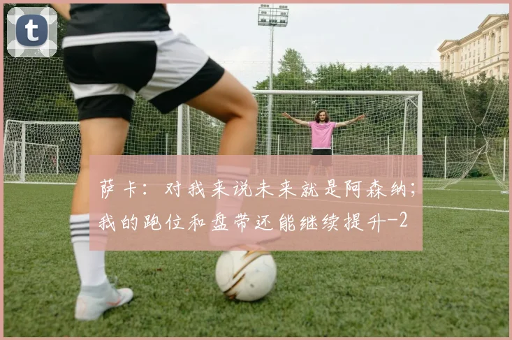 萨卡：对我来说未来就是阿森纳；我的跑位和盘带还能继续提升