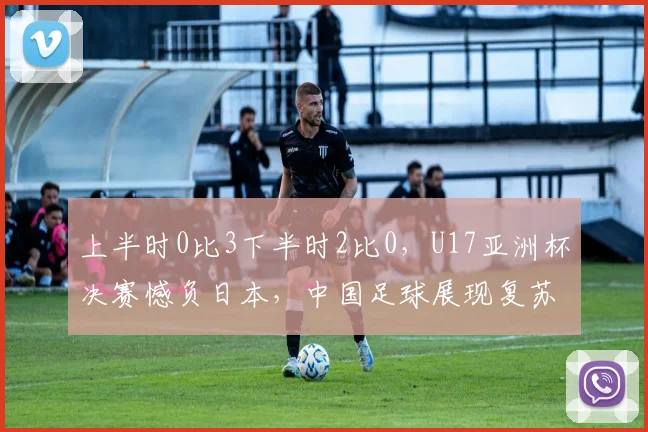 上半时0比3下半时2比0，U17亚洲杯决赛憾负日本，中国足球展现复苏势头