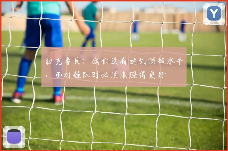 拉克鲁瓦：我们没有达到顶级水平，面对强队时必须表现得更好