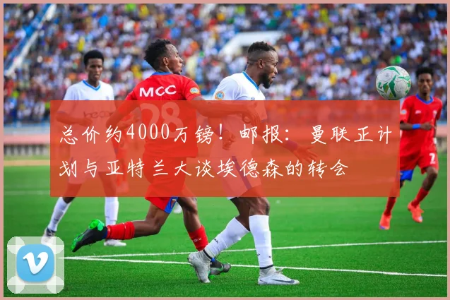 总价约4000万镑！邮报：曼联正计划与亚特兰大谈埃德森的转会