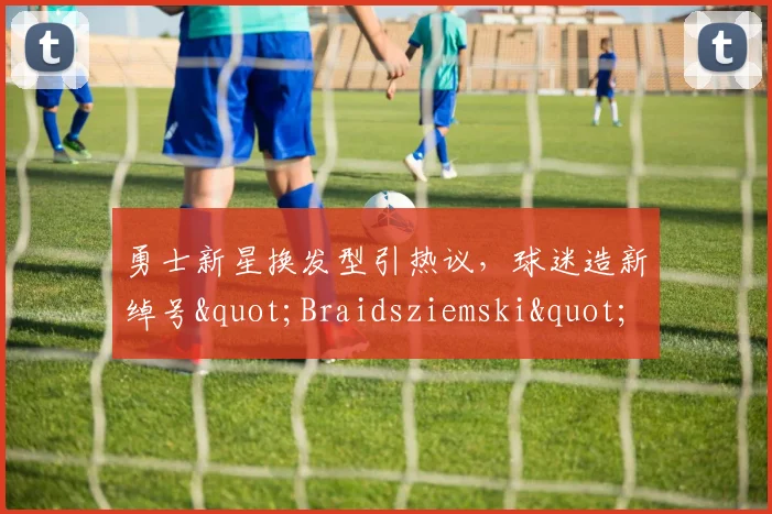 勇士新星换发型引热议，球迷造新绰号"Braidsziemski"