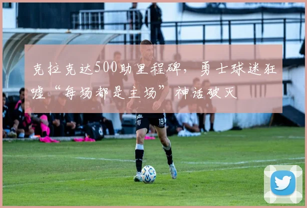 克拉克达500助里程碑，勇士球迷狂嘘“每场都是主场”神话破灭