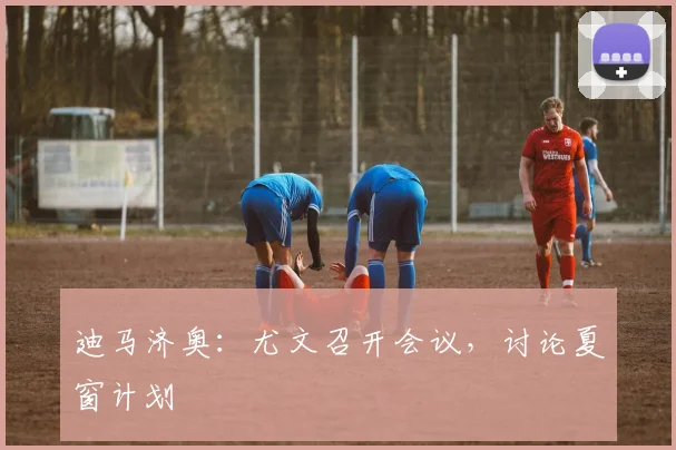 迪马济奥：尤文召开会议，讨论夏窗计划