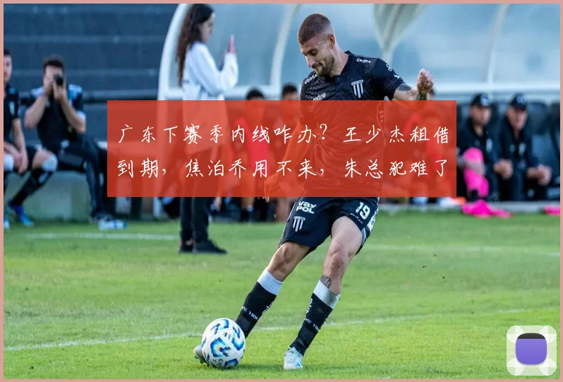 广东下赛季内线咋办？王少杰租借到期，焦泊乔用不来，朱总犯难了