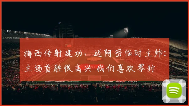 梅西传射建功，迈阿密临时主帅：主场首胜很高兴 我们喜欢零封