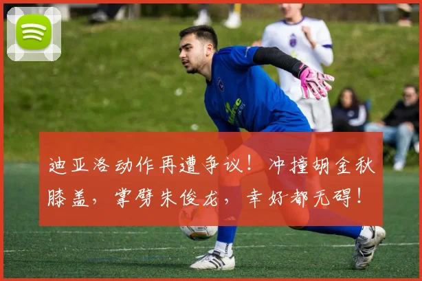迪亚洛动作再遭争议！冲撞胡金秋膝盖，掌劈朱俊龙，幸好都无碍！