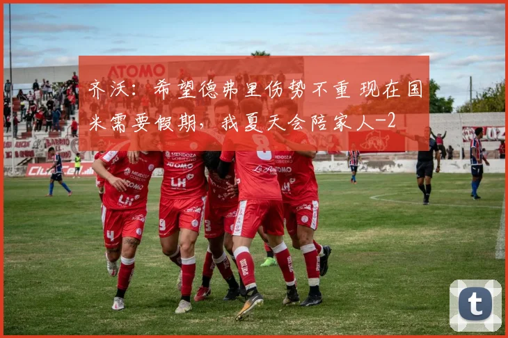 齐沃:希望德弗里伤势不重 现在国米需要假期,我夏天会陪家人