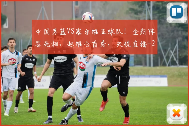 中国男篮VS塞尔维亚球队！全新阵容亮相，赵维仑首秀，央视直播