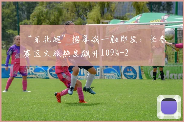 “东北超”揭幕战一触即发,长春赛区文旅热度飙升109%