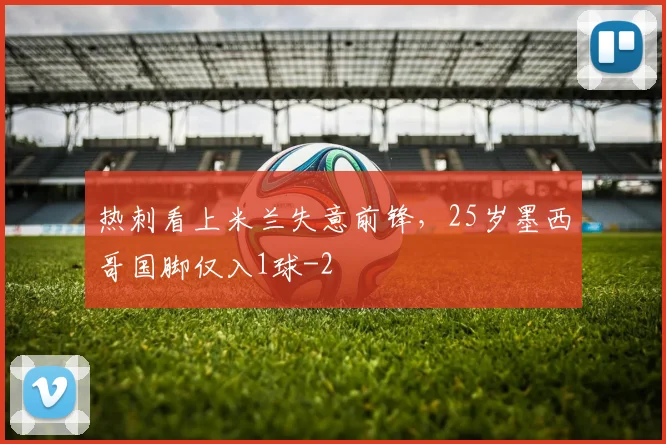 热刺看上米兰失意前锋，25岁墨西哥国脚仅入1球
